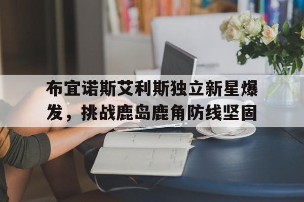 九游娱乐网页版入口-关于布宜诺斯艾利斯独立新星爆发，挑战鹿岛鹿角防线坚固的信息